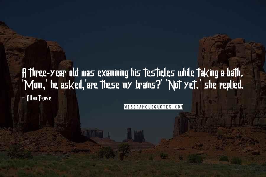 Allan Pease quotes: A three-year old was examining his testicles while taking a bath. 'Mom,' he asked,'are these my brains?' 'Not yet.' she replied.