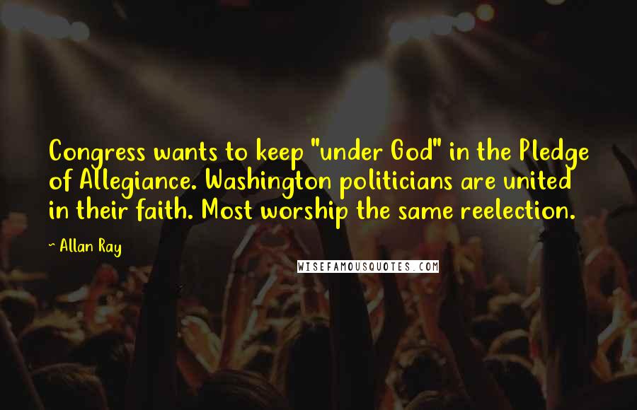 Allan Ray quotes: Congress wants to keep "under God" in the Pledge of Allegiance. Washington politicians are united in their faith. Most worship the same reelection.