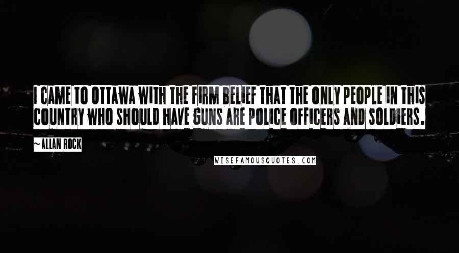 Allan Rock quotes: I came to Ottawa with the firm belief that the only people in this country who should have guns are police officers and soldiers.