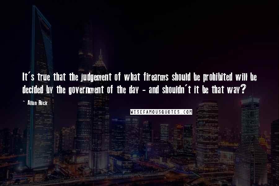 Allan Rock quotes: It's true that the judgement of what firearms should be prohibited will be decided by the government of the day - and shouldn't it be that way?