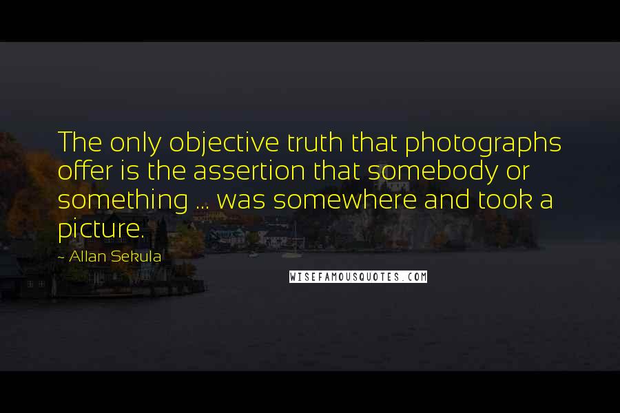 Allan Sekula quotes: The only objective truth that photographs offer is the assertion that somebody or something ... was somewhere and took a picture. Allan Sekula quotes: The only objective truth that photographs offer is the assertion that somebody or something ... was somewhere and took a picture.