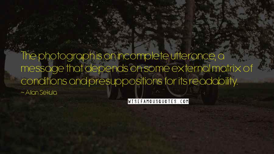 Allan Sekula quotes: The photograph is an incomplete utterance, a message that depends on some external matrix of conditions and presuppositions for its readability. Allan Sekula quotes: The photograph is an incomplete utterance, a message that depends on some external matrix of conditions and presuppositions for its readability.