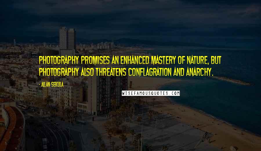 Allan Sekula quotes: Photography promises an enhanced mastery of nature, but photography also threatens conflagration and anarchy. Allan Sekula quotes: Photography promises an enhanced mastery of nature, but photography also threatens conflagration and anarchy.