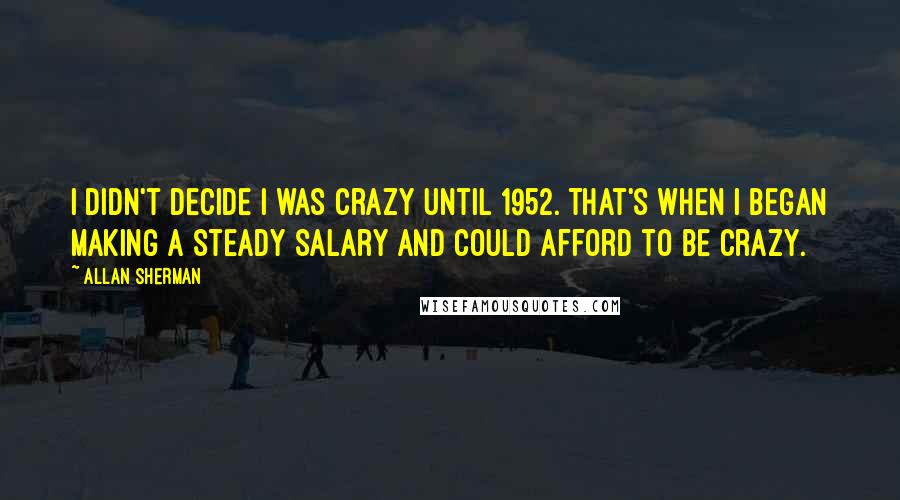 Allan Sherman quotes: I didn't decide I was crazy until 1952. That's when I began making a steady salary and could afford to be crazy.