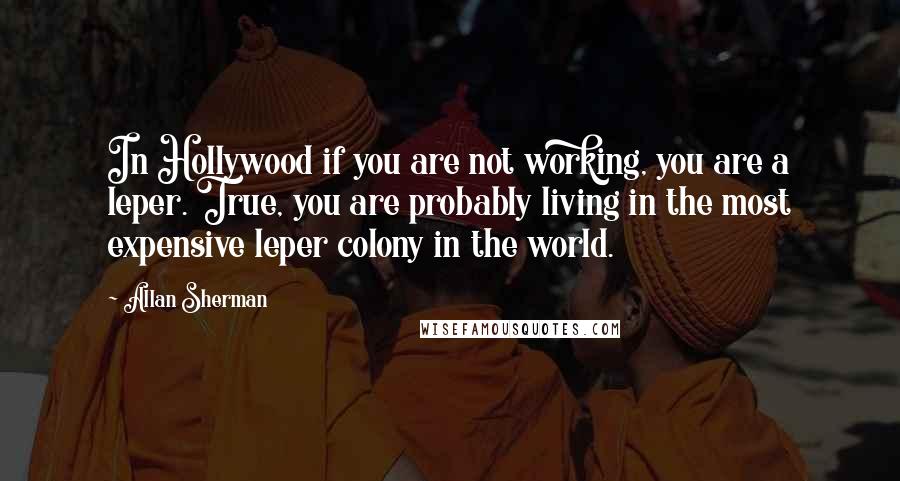 Allan Sherman quotes: In Hollywood if you are not working, you are a leper. True, you are probably living in the most expensive leper colony in the world.