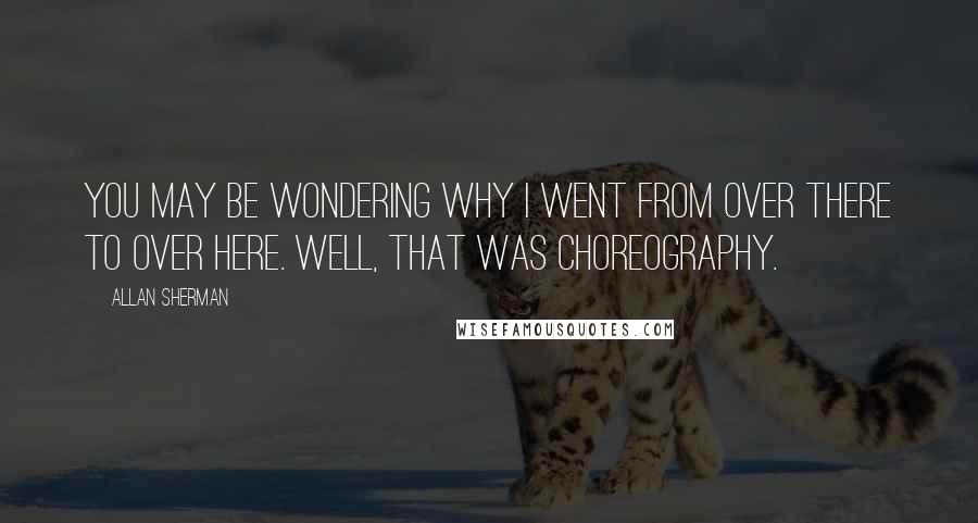 Allan Sherman quotes: You may be wondering why I went from over there to over here. Well, that was choreography.