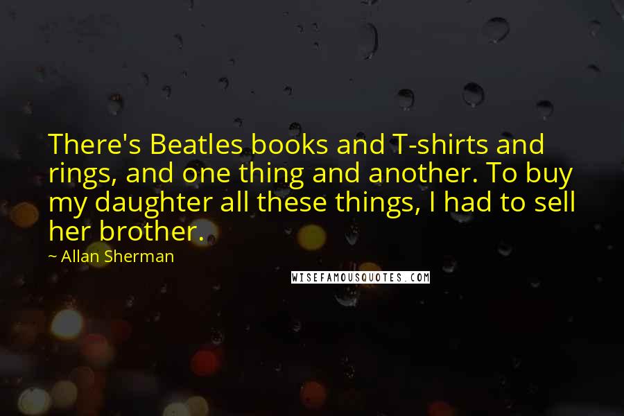 Allan Sherman quotes: There's Beatles books and T-shirts and rings, and one thing and another. To buy my daughter all these things, I had to sell her brother.