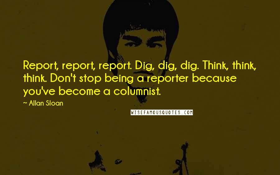 Allan Sloan quotes: Report, report, report. Dig, dig, dig. Think, think, think. Don't stop being a reporter because you've become a columnist.