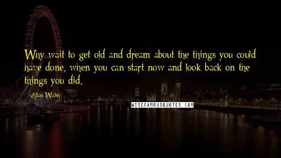 Allan Walsh quotes: Why wait to get old and dream about the things you could have done, when you can start now and look back on the things you did.