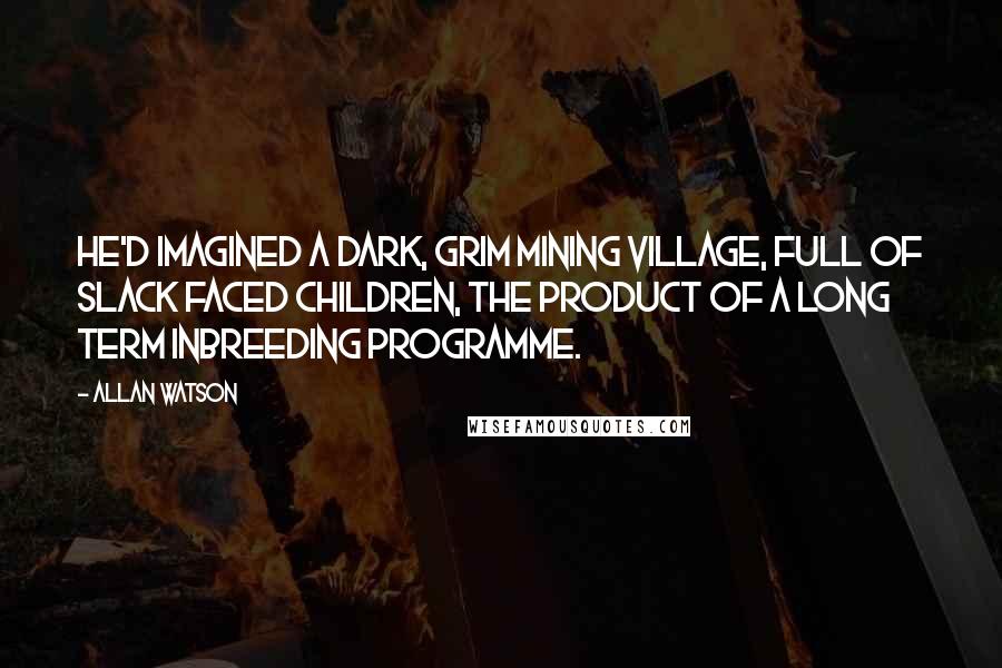 Allan Watson quotes: He'd imagined a dark, grim mining village, full of slack faced children, the product of a long term inbreeding programme. Allan Watson quotes: He'd imagined a dark, grim mining village, full of slack faced children, the product of a long term inbreeding programme.
