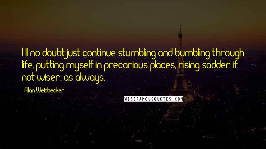 Allan Weisbecker quotes: I'll no doubt just continue stumbling and bumbling through life, putting myself in precarious places, rising sadder if not wiser, as always.