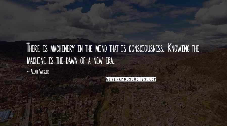 Allan Wesler quotes: There is machinery in the mind that is consciousness. Knowing the machine is the dawn of a new era.