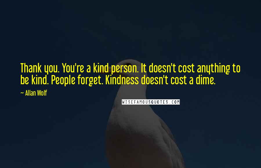Allan Wolf quotes: Thank you. You're a kind person. It doesn't cost anything to be kind. People forget. Kindness doesn't cost a dime. Allan Wolf quotes: Thank you. You're a kind person. It doesn't cost anything to be kind. People forget. Kindness doesn't cost a dime.