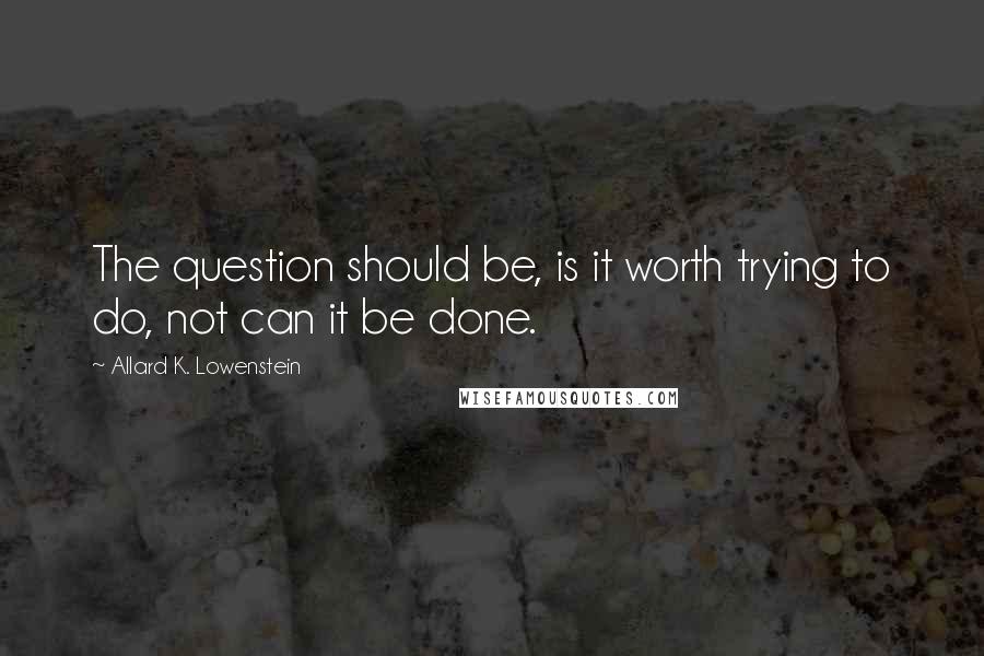 Allard K. Lowenstein quotes: The question should be, is it worth trying to do, not can it be done.