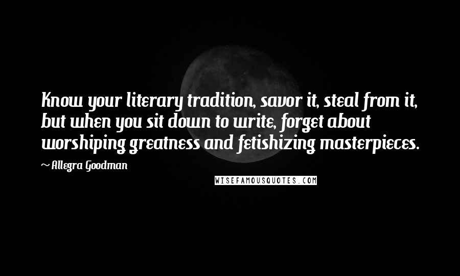 Allegra Goodman quotes: Know your literary tradition, savor it, steal from it, but when you sit down to write, forget about worshiping greatness and fetishizing masterpieces.