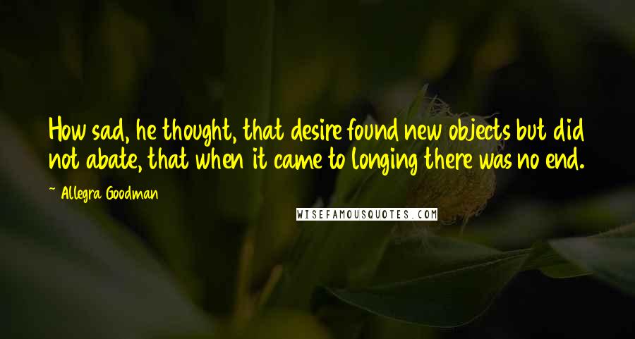 Allegra Goodman quotes: How sad, he thought, that desire found new objects but did not abate, that when it came to longing there was no end.