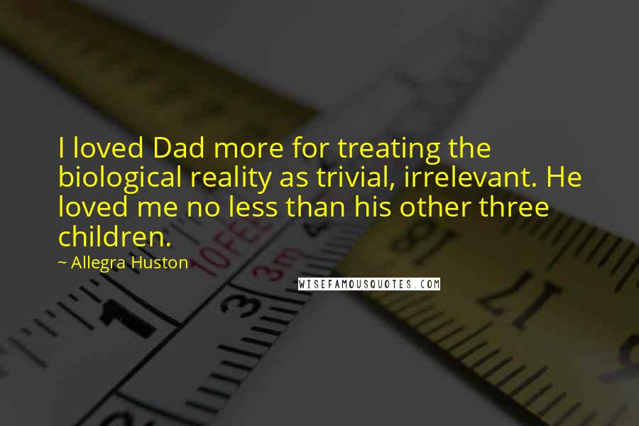 Allegra Huston quotes: I loved Dad more for treating the biological reality as trivial, irrelevant. He loved me no less than his other three children. Allegra Huston quotes: I loved Dad more for treating the biological reality as trivial, irrelevant. He loved me no less than his other three children.