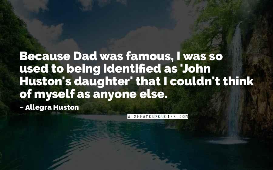 Allegra Huston quotes: Because Dad was famous, I was so used to being identified as 'John Huston's daughter' that I couldn't think of myself as anyone else. Allegra Huston quotes: Because Dad was famous, I was so used to being identified as 'John Huston's daughter' that I couldn't think of myself as anyone else.