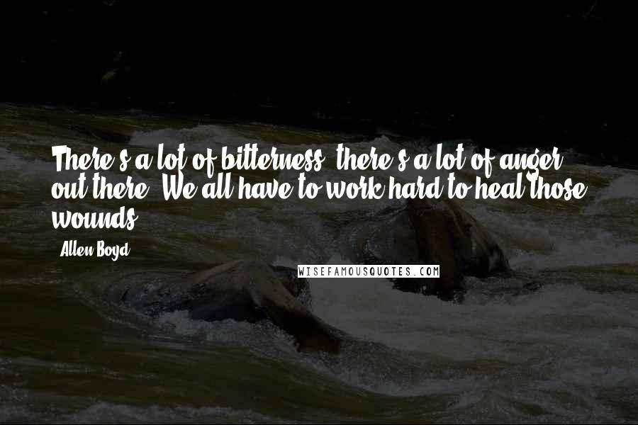 Allen Boyd quotes: There's a lot of bitterness, there's a lot of anger out there. We all have to work hard to heal those wounds. Allen Boyd quotes: There's a lot of bitterness, there's a lot of anger out there. We all have to work hard to heal those wounds.