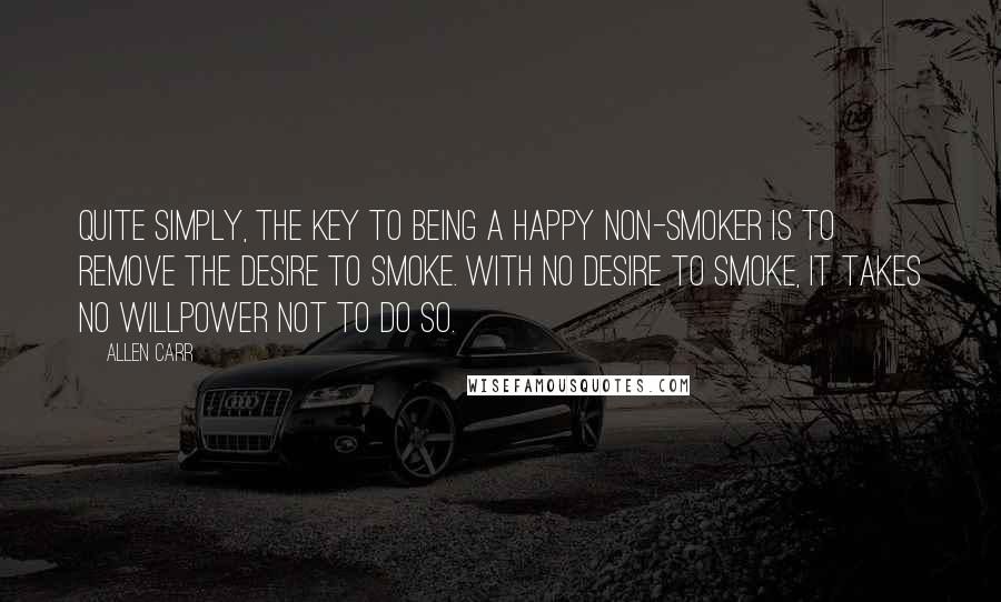 Allen Carr quotes: Quite simply, the key to being a happy non-smoker is to remove the desire to smoke. With no desire to smoke, it takes no Willpower not to do so.