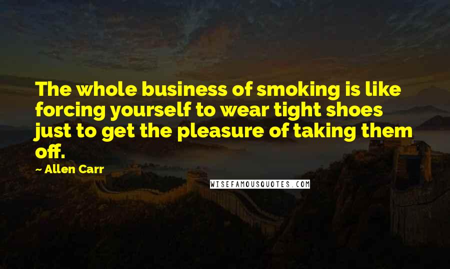 Allen Carr quotes: The whole business of smoking is like forcing yourself to wear tight shoes just to get the pleasure of taking them off.