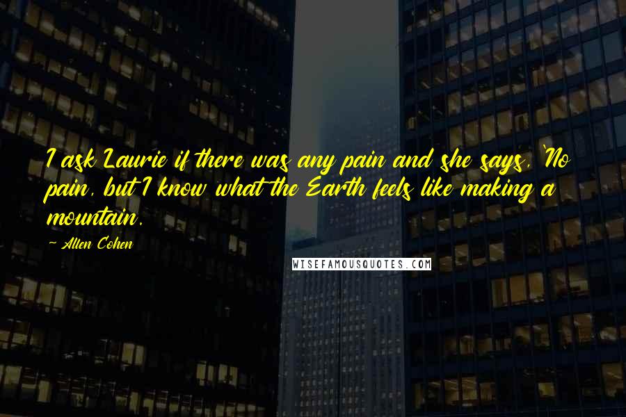 Allen Cohen quotes: I ask Laurie if there was any pain and she says, 'No pain, but I know what the Earth feels like making a mountain.