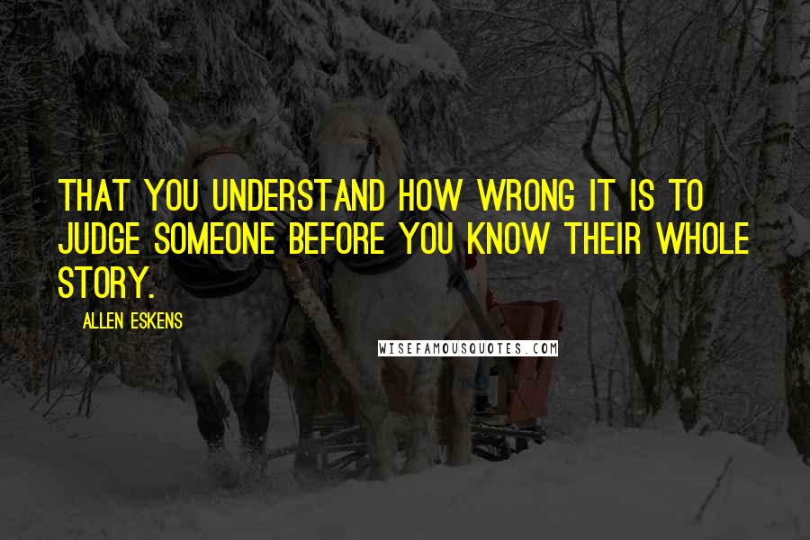 Allen Eskens quotes: That you understand how wrong it is to judge someone before you know their whole story.