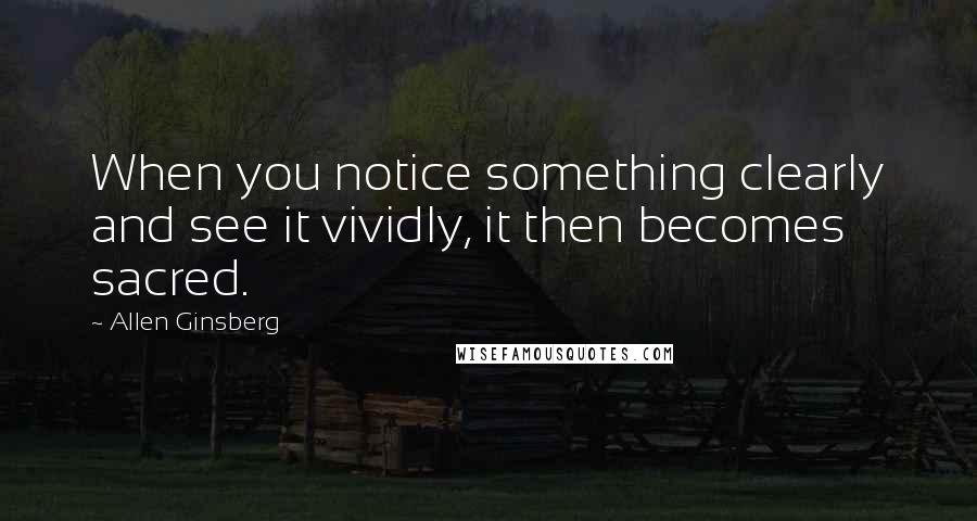 Allen Ginsberg quotes: When you notice something clearly and see it vividly, it then becomes sacred.