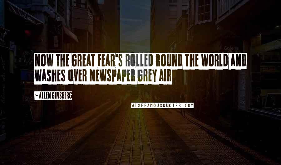 Allen Ginsberg quotes: Now the Great Fear's rolled round the world and washes over Newspaper Grey air