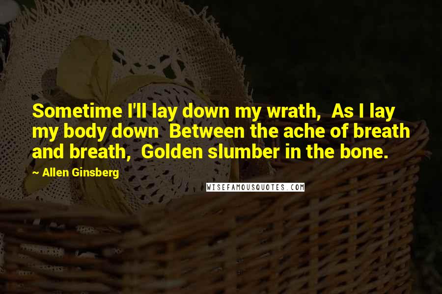 Allen Ginsberg quotes: Sometime I'll lay down my wrath, As I lay my body down Between the ache of breath and breath, Golden slumber in the bone.