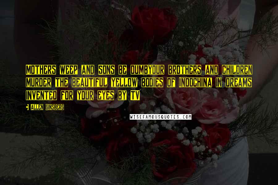 Allen Ginsberg quotes: Mothers weep and Sons be dumbyour brothers and children murder the beautiful yellow bodies of Indochina in dreams invented for your eyes by TV