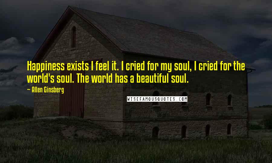 Allen Ginsberg quotes: Happiness exists I feel it. I cried for my soul, I cried for the world's soul. The world has a beautiful soul.