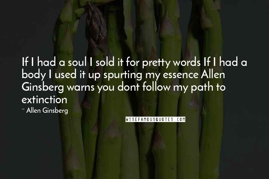 Allen Ginsberg quotes: If I had a soul I sold it for pretty words If I had a body I used it up spurting my essence Allen Ginsberg warns you dont follow my