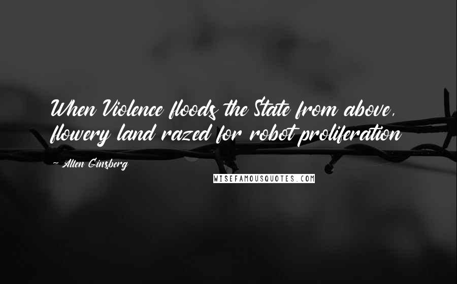 Allen Ginsberg quotes: When Violence floods the State from above, flowery land razed for robot proliferation