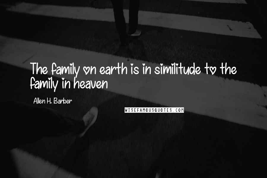 Allen H. Barber quotes: The family on earth is in similitude to the family in heaven