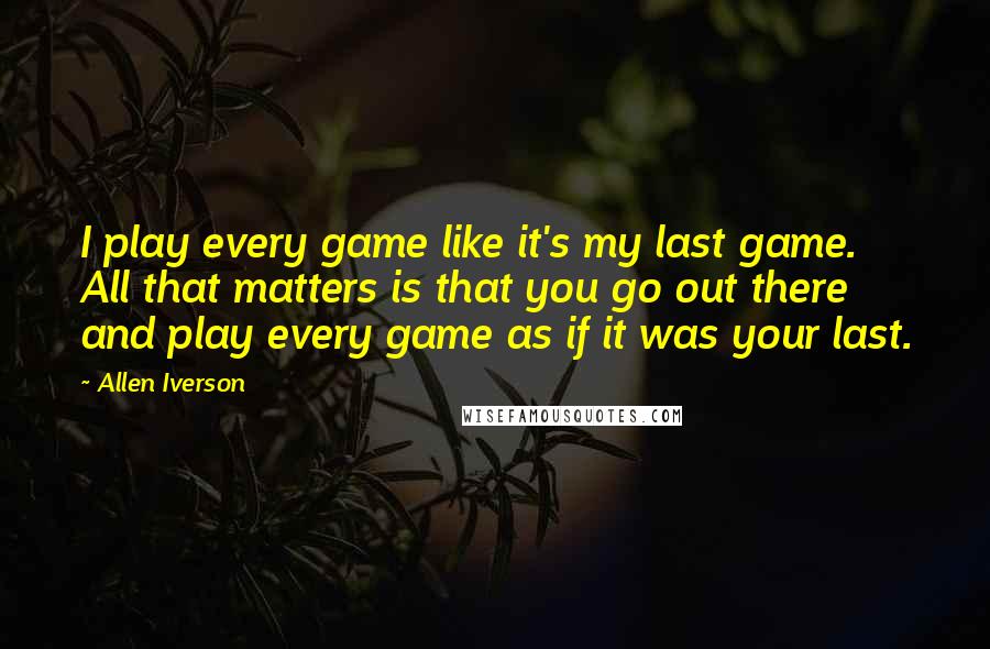 Allen Iverson quotes: I play every game like it's my last game. All that matters is that you go out there and play every game as if it was your last.