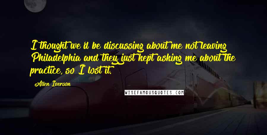 Allen Iverson quotes: I thought we'd be discussing about me not leaving Philadelphia and they just kept asking me about the practice, so I lost it.