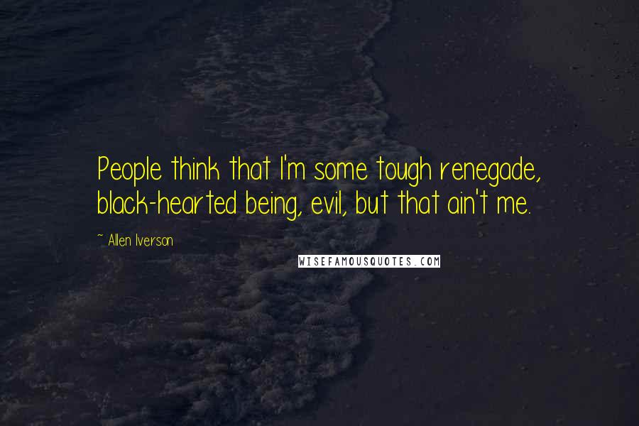 Allen Iverson quotes: People think that I'm some tough renegade, black-hearted being, evil, but that ain't me.