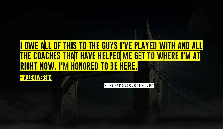 Allen Iverson quotes: I owe all of this to the guys I've played with and all the coaches that have helped me get to where I'm at right now. I'm honored to be