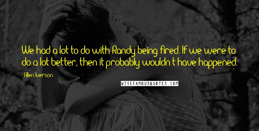 Allen Iverson quotes: We had a lot to do with Randy being fired. If we were to do a lot better, then it probably wouldn't have happened.