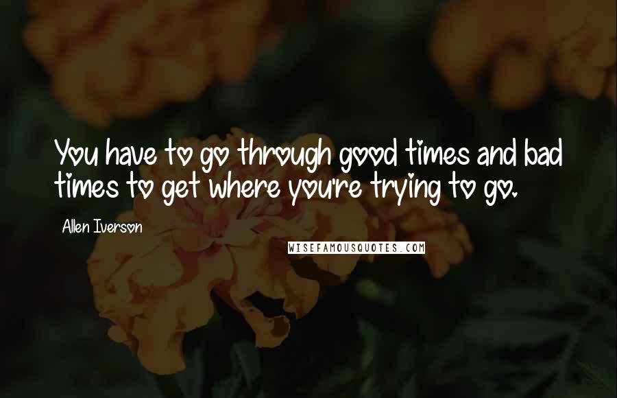 Allen Iverson quotes: You have to go through good times and bad times to get where you're trying to go.