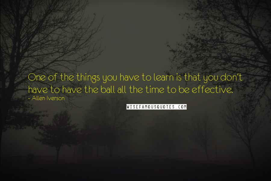 Allen Iverson quotes: One of the things you have to learn is that you don't have to have the ball all the time to be effective.