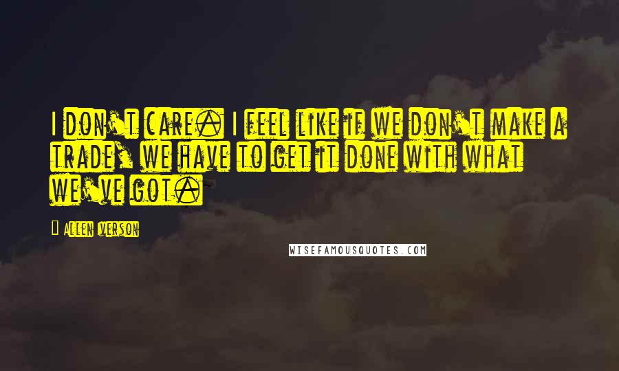 Allen Iverson quotes: I don't care. I feel like if we don't make a trade, we have to get it done with what we've got.