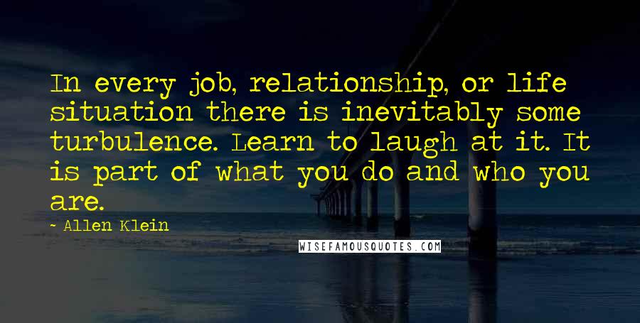 Allen Klein quotes: In every job, relationship, or life situation there is inevitably some turbulence. Learn to laugh at it. It is part of what you do and who you are.