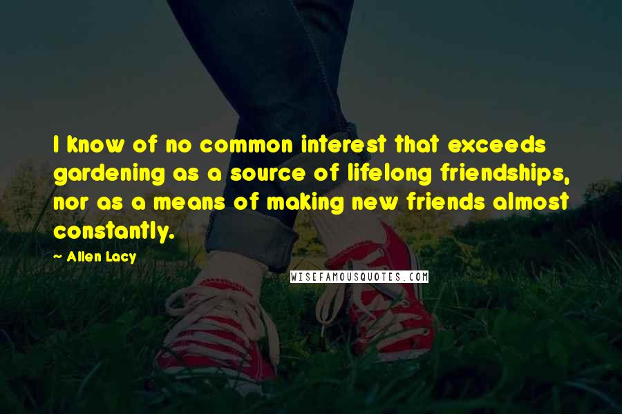 Allen Lacy quotes: I know of no common interest that exceeds gardening as a source of lifelong friendships, nor as a means of making new friends almost constantly.