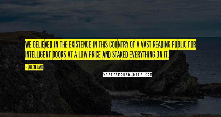 Allen Lane quotes: We believed in the existence in this country of a vast reading public for intelligent books at a low price and staked everything on it.