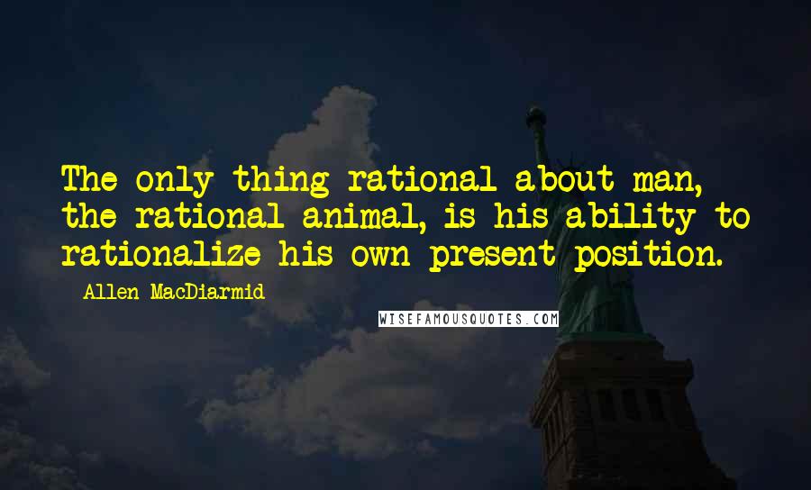 Allen MacDiarmid quotes: The only thing rational about man, the rational animal, is his ability to rationalize his own present position.