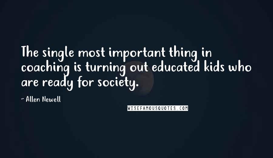 Allen Newell quotes: The single most important thing in coaching is turning out educated kids who are ready for society.
