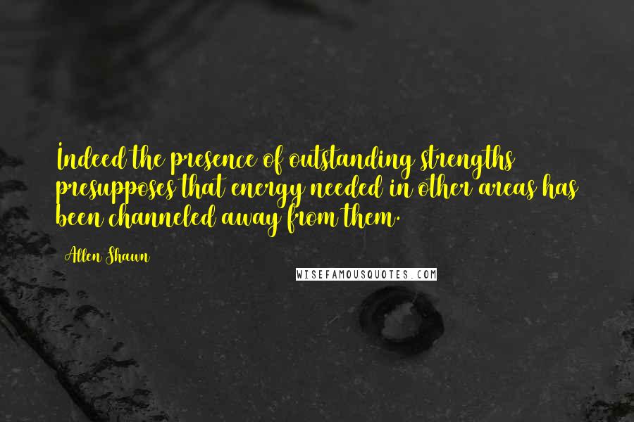 Allen Shawn quotes: Indeed the presence of outstanding strengths presupposes that energy needed in other areas has been channeled away from them.