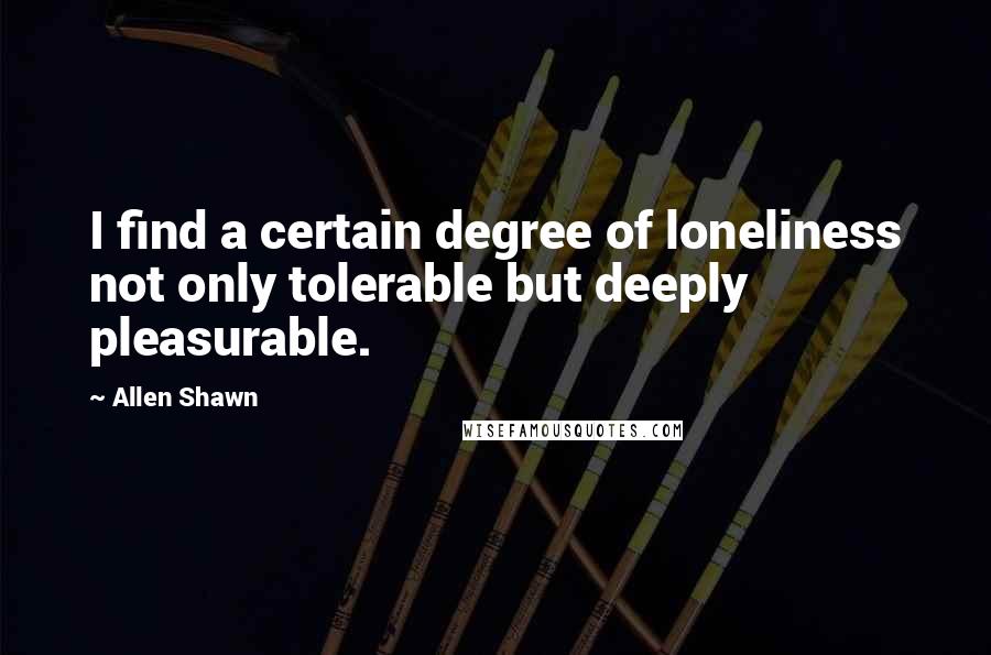 Allen Shawn quotes: I find a certain degree of loneliness not only tolerable but deeply pleasurable.